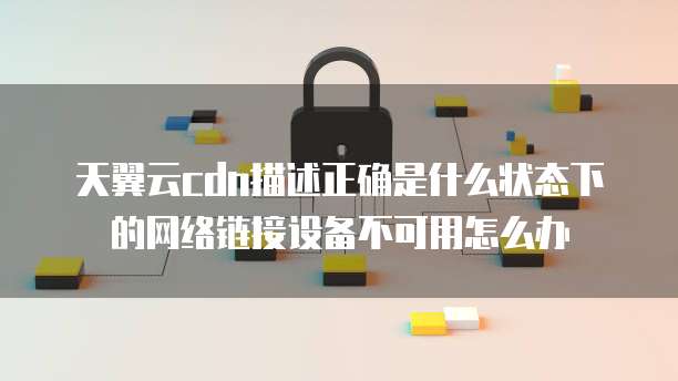 天翼云cdn描述正确是什么状态下的网络链接设备不可用怎么办