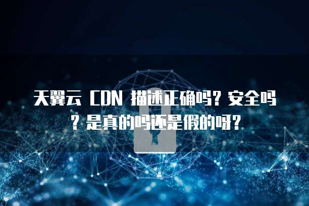 天翼云 CDN 描述正确吗?安全吗?是真的吗还是假的呀?