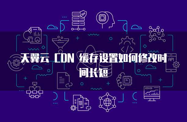 天翼云 CDN 缓存设置如何修改时间长短