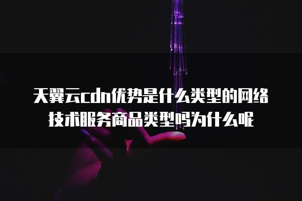 天翼云cdn优势是什么类型的网络技术服务商品类型吗为什么呢