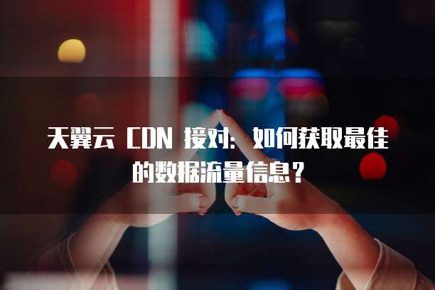 天翼云 CDN 接对:如何获取最佳的数据流量信息?