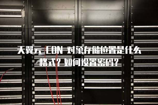 天翼云 CDN 对象存储位置是什么格式?如何设置密码?