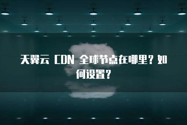 天翼云 CDN 全球节点在哪里？如何设置？