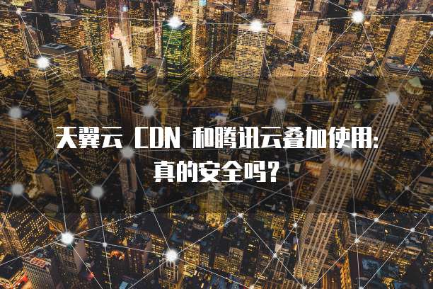 天翼云 CDN 和腾讯云叠加使用:真的安全吗?