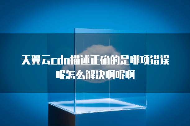 天翼云cdn描述正确的是哪项错误呢怎么解决啊呢啊