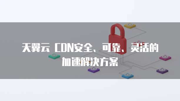 天翼云 CDN安全、可靠、灵活的加速解决方案