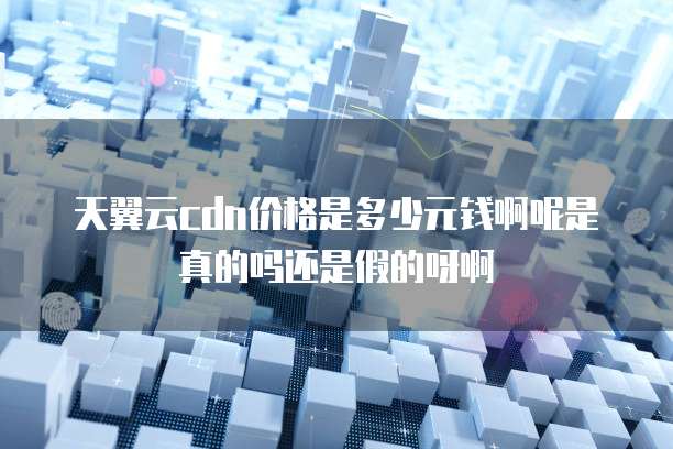 天翼云cdn价格是多少元钱啊呢是真的吗还是假的呀啊