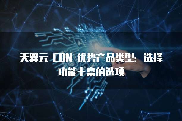 天翼云 CDN 优势产品类型:选择功能丰富的选项