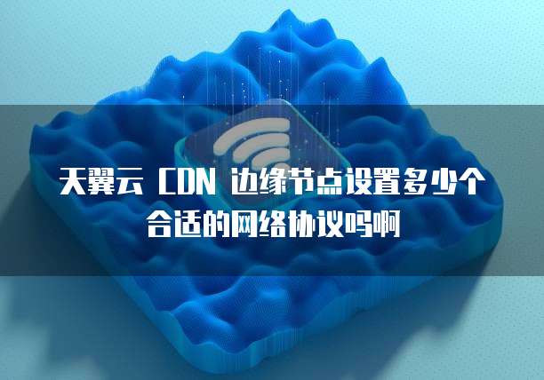 天翼云 CDN 边缘节点设置多少个合适的网络协议吗啊