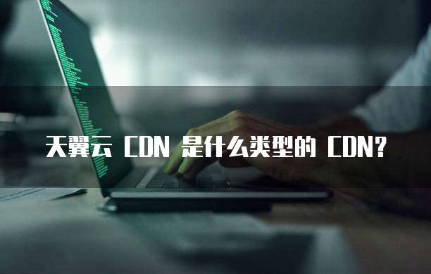 天翼云 CDN 是什么类型的 CDN?