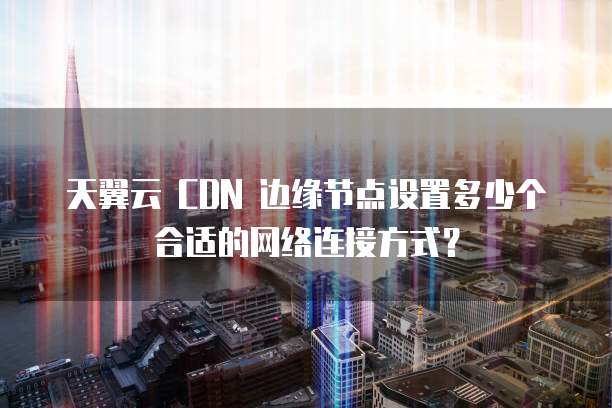 天翼云 CDN 边缘节点设置多少个合适的网络连接方式?