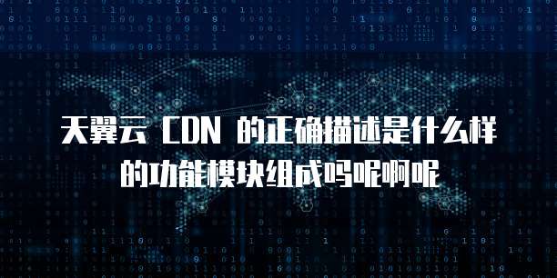 天翼云 CDN 的正确描述是什么样的功能模块组成吗呢啊呢