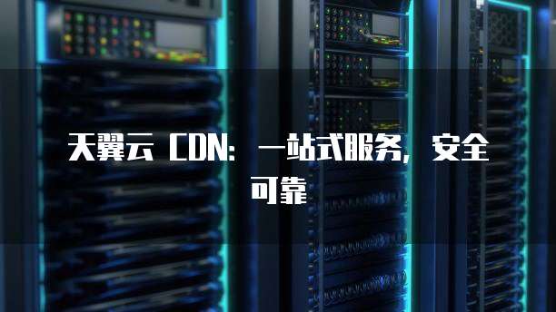 天翼云 CDN:一站式服务,安全可靠