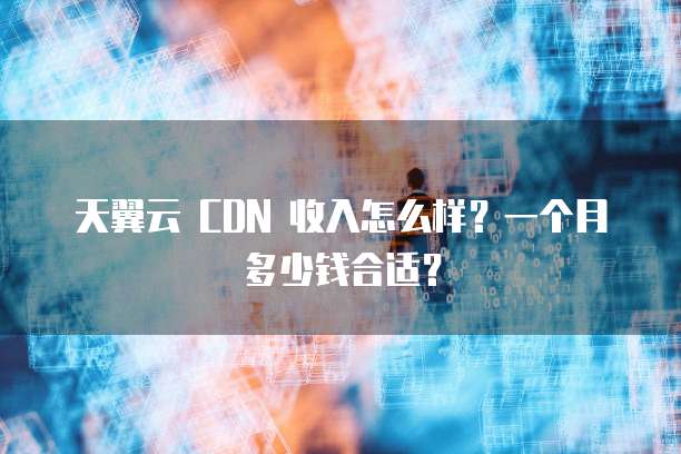 天翼云 CDN 收入怎么样?一个月多少钱合适?