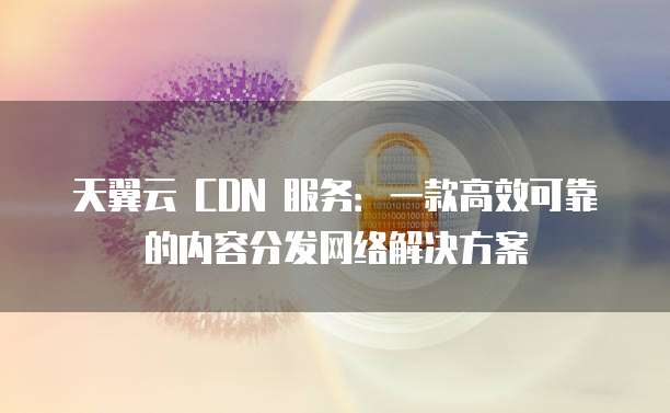 天翼云 CDN 服务:一款高效可靠的内容分发网络解决方案