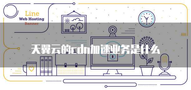 天翼云的cdn加速业务是什么