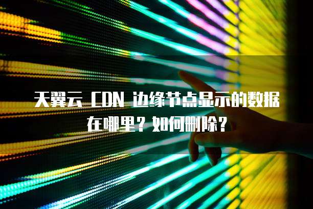 天翼云 CDN 边缘节点显示的数据在哪里?如何删除?