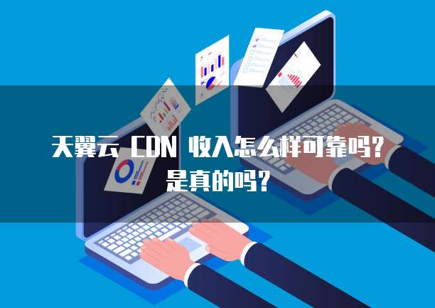 天翼云 CDN 收入怎么样可靠吗?是真的吗?