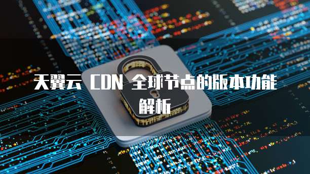 天翼云 CDN 全球节点的版本功能解析