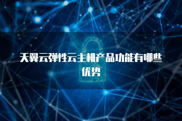 天翼云弹性云主机产品功能有哪些优势