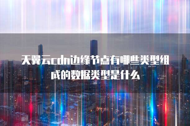 天翼云cdn边缘节点有哪些类型组成的数据类型是什么