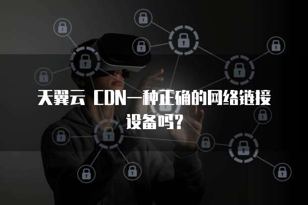 天翼云 CDN一种正确的网络链接设备吗?