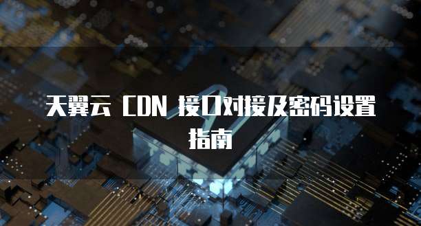天翼云 CDN 接口对接及密码设置指南