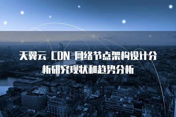 天翼云 CDN 网络节点架构设计分析研究现状和趋势分析
