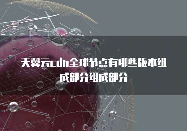 天翼云cdn全球节点有哪些版本组成部分组成部分