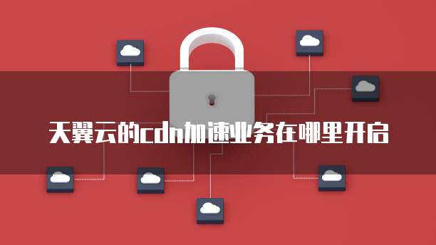 天翼云的cdn加速业务在哪里开启