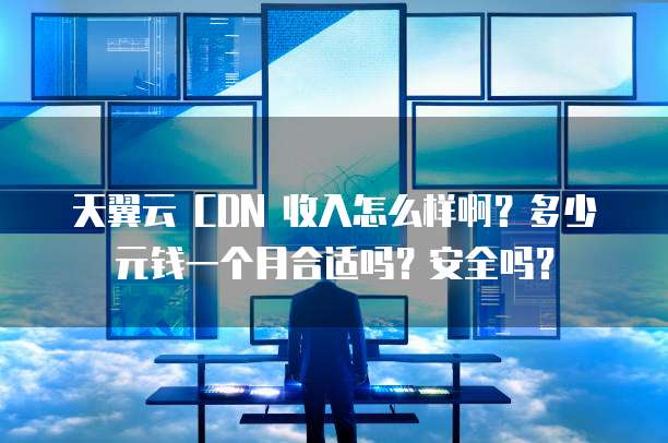 天翼云 CDN 收入怎么样啊?多少元钱一个月合适吗?安全吗?