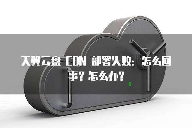 天翼云盘 CDN 部署失败:怎么回事?怎么办?