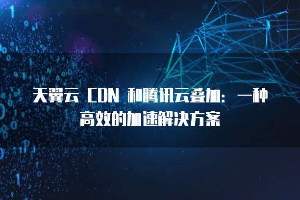 天翼云 CDN 和腾讯云叠加:一种高效的加速解决方案