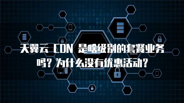 天翼云 CDN 是啥级别的套餐业务吗?为什么没有优惠活动?