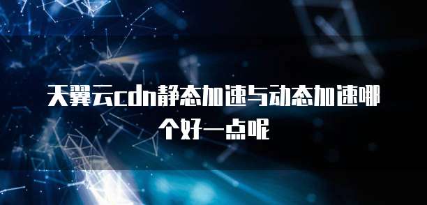 天翼云cdn静态加速与动态加速哪个好一点呢