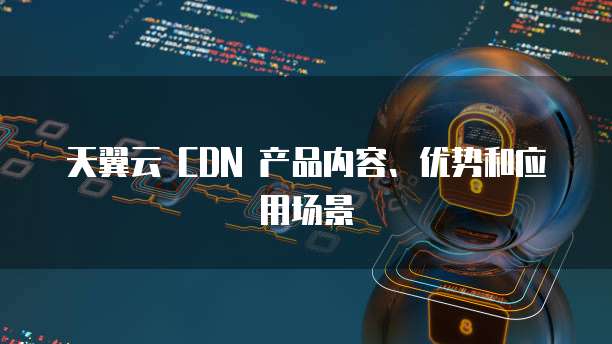 天翼云 CDN 产品内容、优势和应用场景