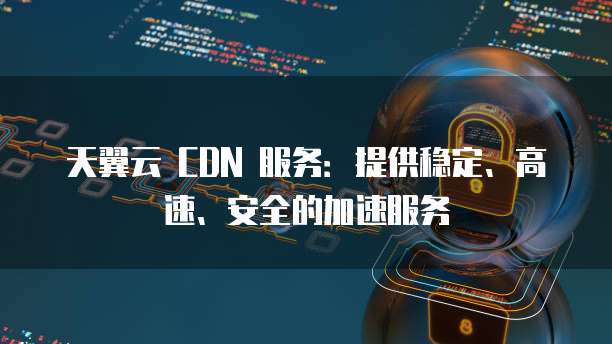 天翼云 CDN 服务:提供稳定、高速、安全的加速服务