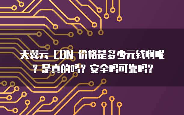 天翼云 CDN 价格是多少元钱啊呢?是真的吗?安全吗可靠吗?