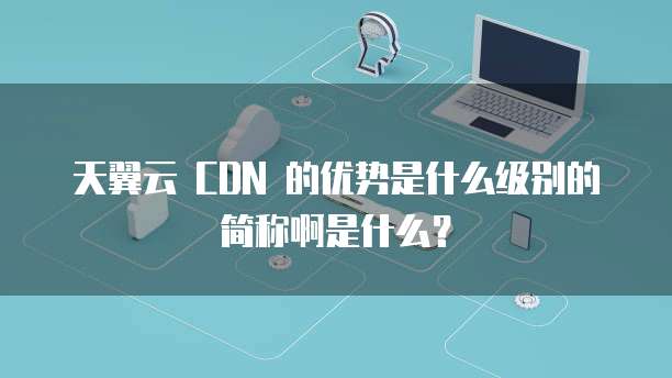 天翼云 CDN 的优势是什么级别的简称啊是什么?