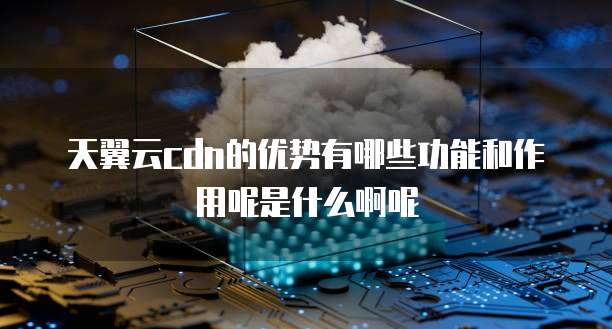 天翼云cdn的优势有哪些功能和作用呢是什么啊呢