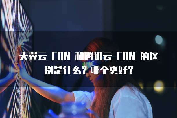 天翼云 CDN 和腾讯云 CDN 的区别是什么?哪个更好?