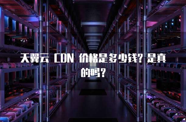 天翼云 CDN 价格是多少钱?是真的吗?