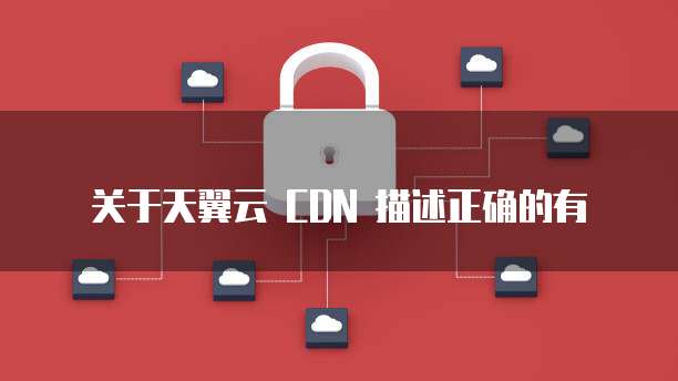 关于天翼云 CDN 描述正确的有