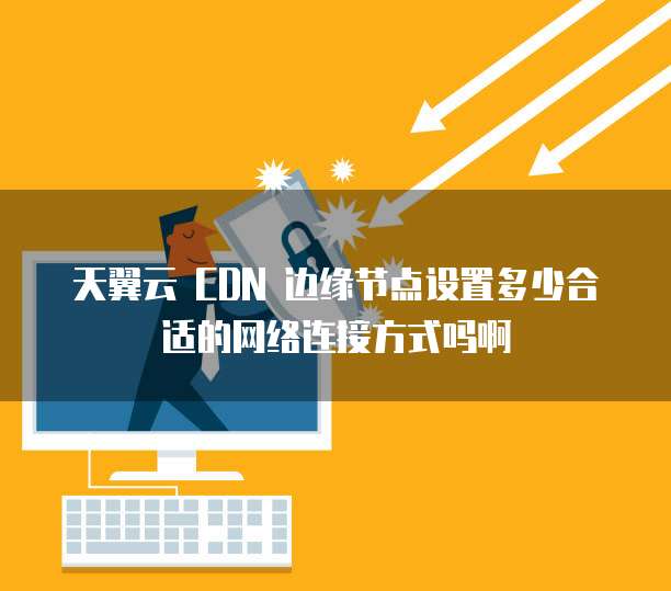 天翼云 CDN 边缘节点设置多少合适的网络连接方式吗啊