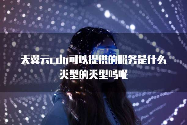 天翼云cdn可以提供的服务是什么类型的类型吗呢