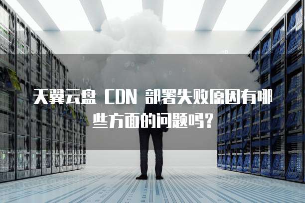 天翼云盘 CDN 部署失败原因有哪些方面的问题吗?