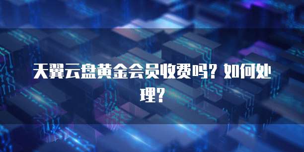 天翼云盘黄金会员收费吗？如何处理？