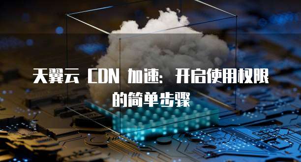 天翼云 CDN 加速:开启使用权限的简单步骤