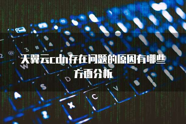 天翼云cdn存在问题的原因有哪些方面分析