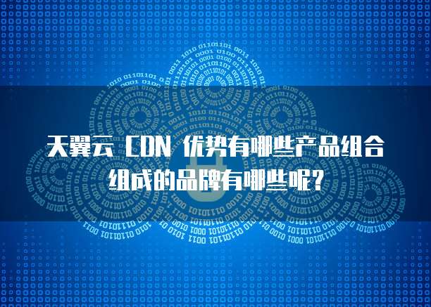 天翼云 CDN 优势有哪些产品组合组成的品牌有哪些呢?